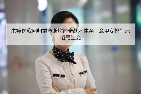 朱婷伤愈回归重塑斯坎迪奇战术体系，意甲女排争冠格局生变