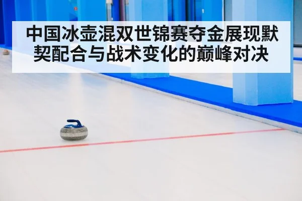 中国冰壶混双世锦赛夺金展现默契配合与战术变化的巅峰对决