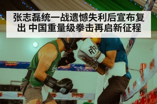张志磊统一战遗憾失利后宣布复出 中国重量级拳击再启新征程