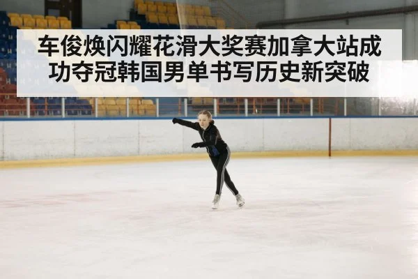 车俊焕闪耀花滑大奖赛加拿大站成功夺冠韩国男单书写历史新突破