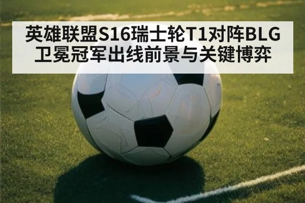 英雄联盟S16瑞士轮T1对阵BLG 卫冕冠军出线前景与关键博弈